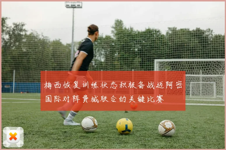 梅西恢复训练状态积极备战迈阿密国际对阵费城联合的关键比赛