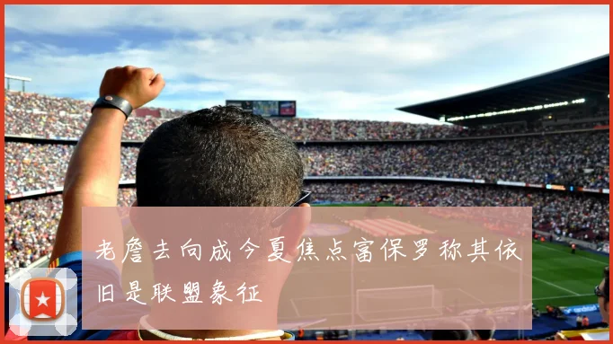 老詹去向成今夏焦点富保罗称其依旧是联盟象征