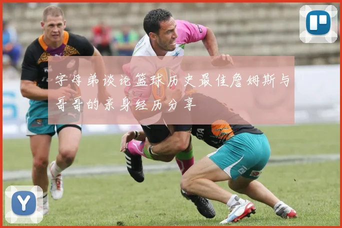 字母弟谈论篮球历史最佳詹姆斯与哥哥的亲身经历分享