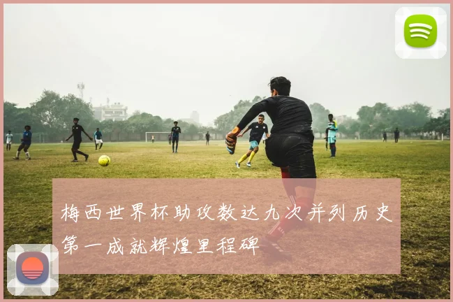 梅西世界杯助攻数达九次并列历史第一成就辉煌里程碑