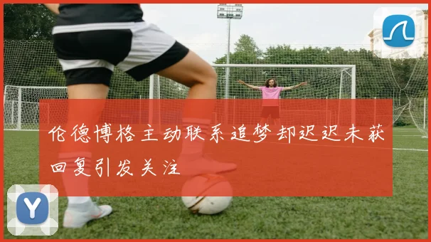 伦德博格主动联系追梦却迟迟未获回复引发关注