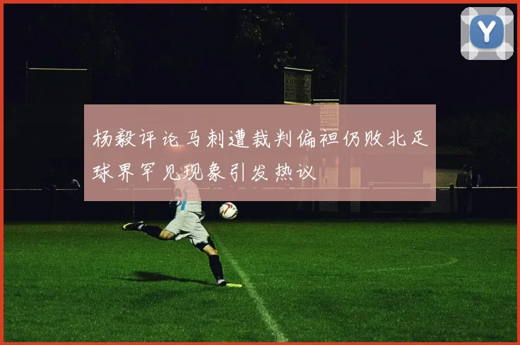 杨毅评论马刺遭裁判偏袒仍败北足球界罕见现象引发热议