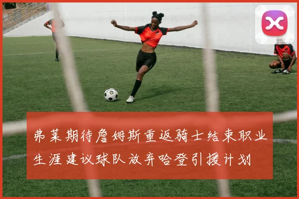 弗莱期待詹姆斯重返骑士结束职业生涯建议球队放弃哈登引援计划