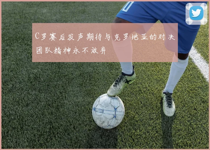 C罗赛后发声期待与克罗地亚的对决团队精神永不放弃