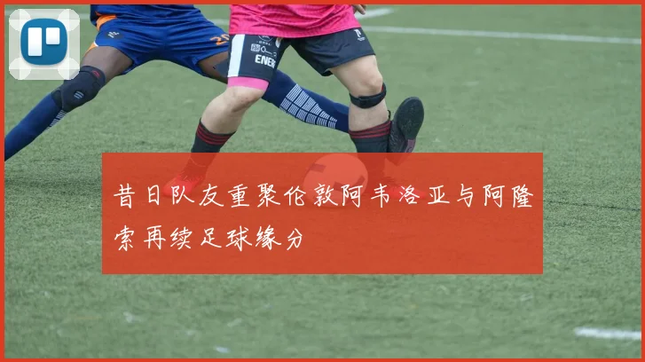 昔日队友重聚伦敦阿韦洛亚与阿隆索再续足球缘分