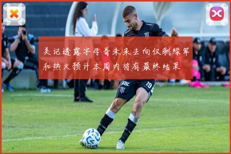 美记透露字母哥未来去向仅剩绿军和热火预计本周内将有最终结果