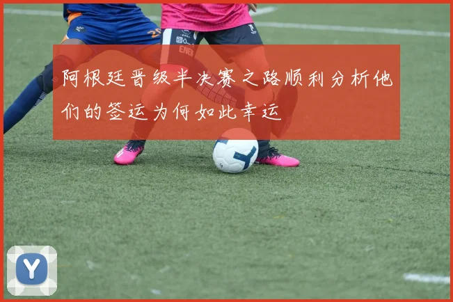 阿根廷晋级半决赛之路顺利分析他们的签运为何如此幸运