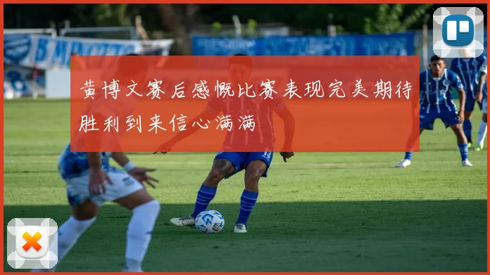 黄博文赛后感慨比赛表现完美期待胜利到来信心满满