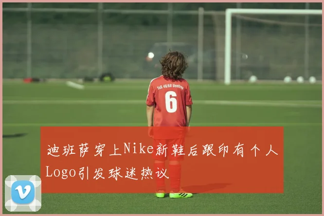 迪班萨穿上Nike新鞋后跟印有个人Logo引发球迷热议