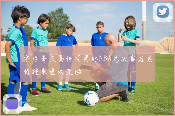 字母哥交易传闻再起NBA总决赛后或将迎来重大变动