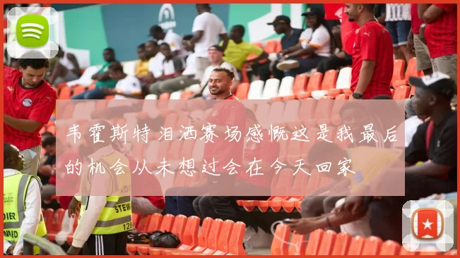 韦霍斯特泪洒赛场感慨这是我最后的机会从未想过会在今天回家