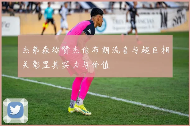 杰弗森称赞杰伦布朗流言与超巨相关彰显其实力与价值