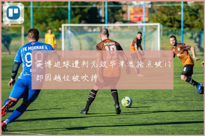 英博进球遭判无效毕津浩抢点破门却因越位被吹掉