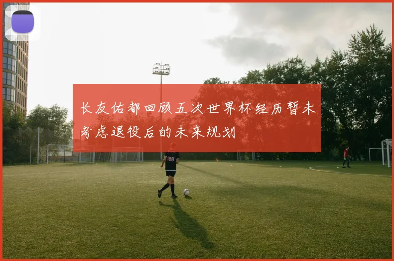 长友佑都回顾五次世界杯经历暂未考虑退役后的未来规划