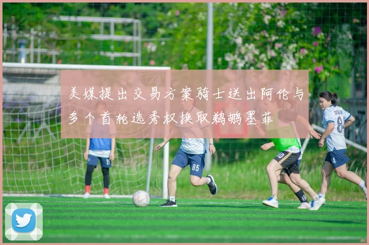 美媒提出交易方案骑士送出阿伦与多个首轮选秀权换取鹈鹕墨菲