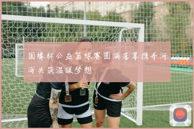 国缘杯公益篮球赛圆满落幕携手河海共筑温暖梦想