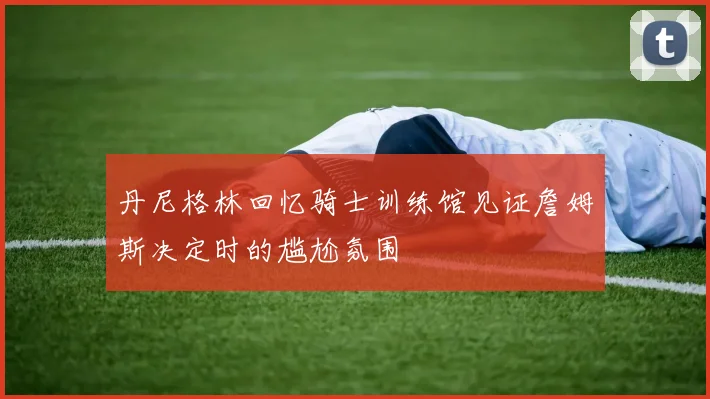 丹尼格林回忆骑士训练馆见证詹姆斯决定时的尴尬氛围