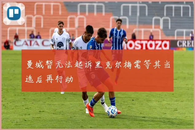 曼城暂无法起诉里克尔梅需等其当选后再行动