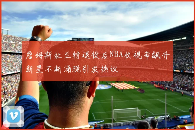 詹姆斯杜兰特退役后NBA收视率飙升新星不断涌现引发热议