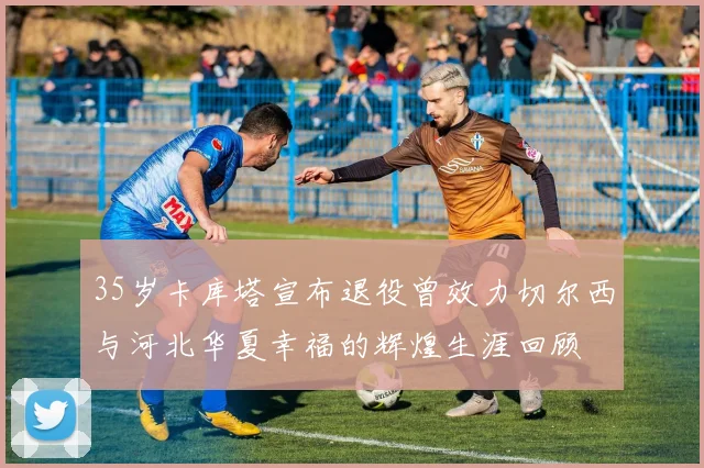 35岁卡库塔宣布退役曾效力切尔西与河北华夏幸福的辉煌生涯回顾
