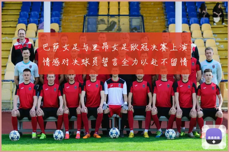 巴萨女足与里昂女足欧冠决赛上演情感对决球员誓言全力以赴不留情面