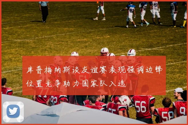 库普梅纳斯谈友谊赛表现强调边锋位置竞争助力国家队入选
