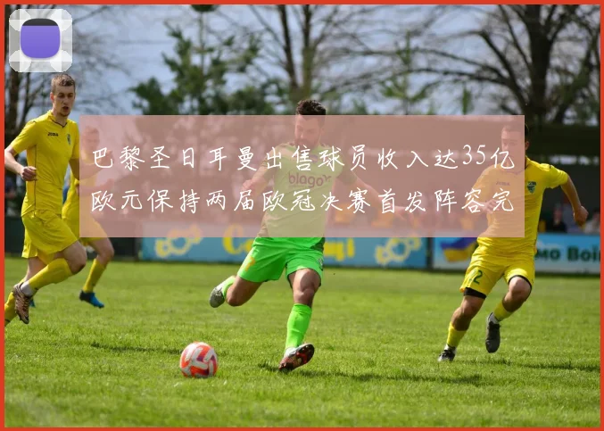 巴黎圣日耳曼出售球员收入达35亿欧元保持两届欧冠决赛首发阵容完整