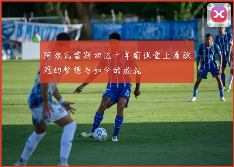 阿尔瓦雷斯回忆十年前课堂上看欧冠的梦想与如今的成就