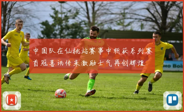 中国队在仙桃站赛事中斩获系列赛首冠喜讯传来激励士气再创辉煌