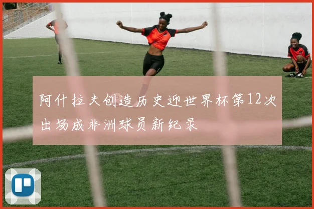 阿什拉夫创造历史迎世界杯第12次出场成非洲球员新纪录