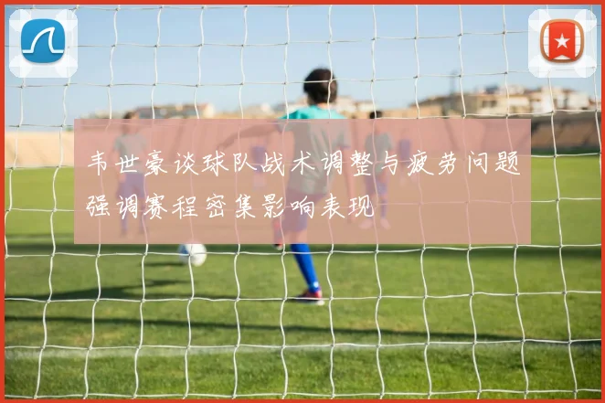 韦世豪谈球队战术调整与疲劳问题强调赛程密集影响表现