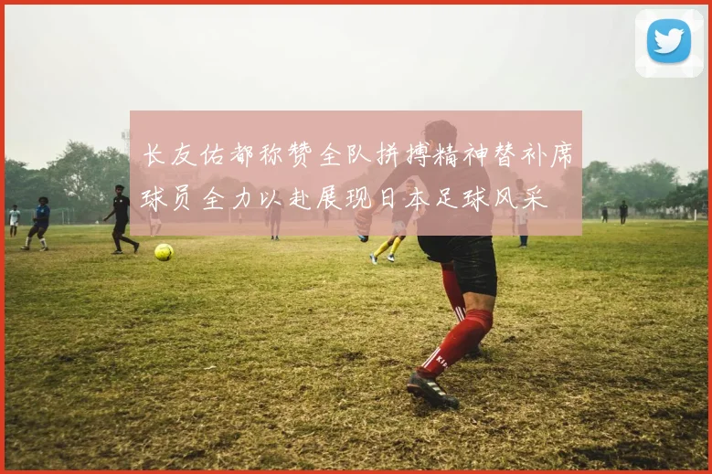 长友佑都称赞全队拼搏精神替补席球员全力以赴展现日本足球风采