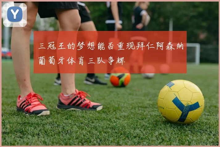 三冠王的梦想能否重现拜仁阿森纳葡萄牙体育三队争辉