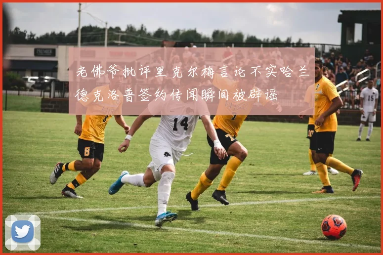 老佛爷批评里克尔梅言论不实哈兰德克洛普签约传闻瞬间被辟谣